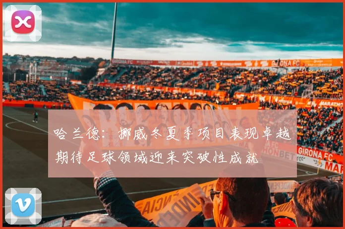 哈兰德：挪威冬夏季项目表现卓越期待足球领域迎来突破性成就
