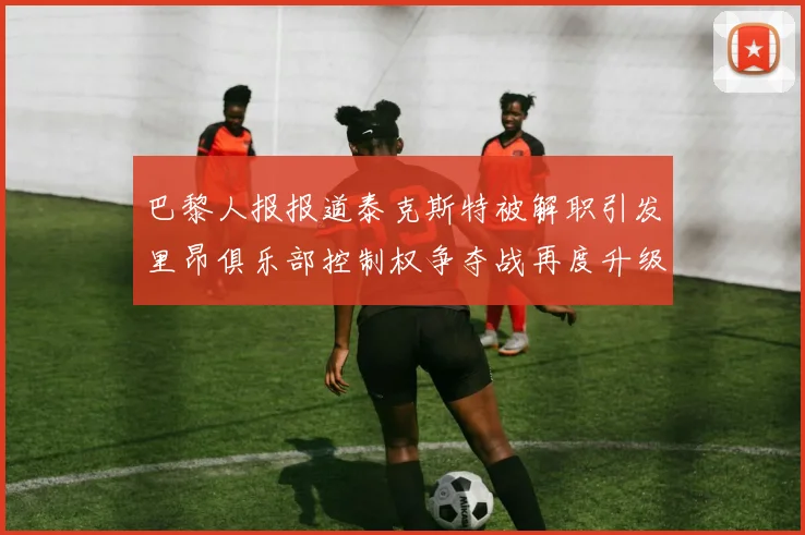 巴黎人报报道泰克斯特被解职引发里昂俱乐部控制权争夺战再度升级