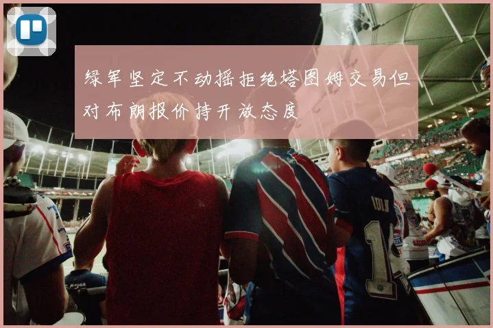 绿军坚定不动摇拒绝塔图姆交易但对布朗报价持开放态度