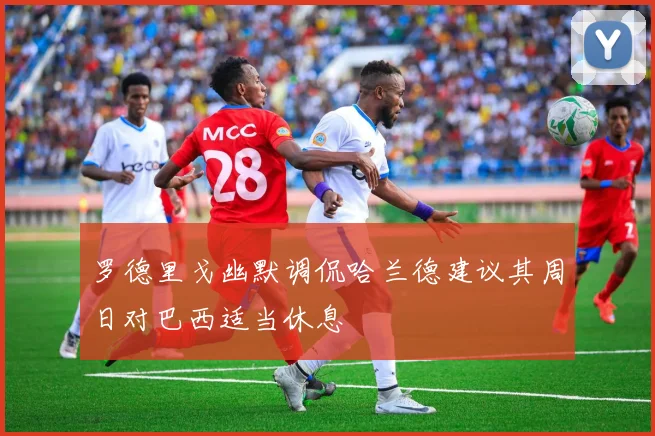 罗德里戈幽默调侃哈兰德建议其周日对巴西适当休息