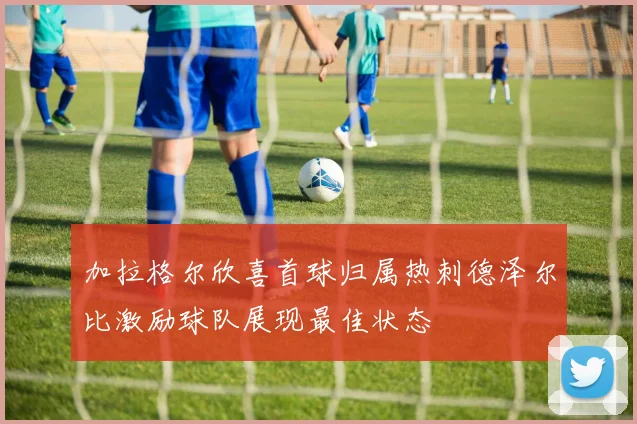 加拉格尔欣喜首球归属热刺德泽尔比激励球队展现最佳状态