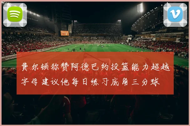 费尔顿称赞阿德巴约投篮能力超越字母建议他每日练习底角三分球