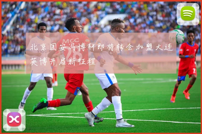 北京国安冯博轩即将转会加盟大连英博开启新征程