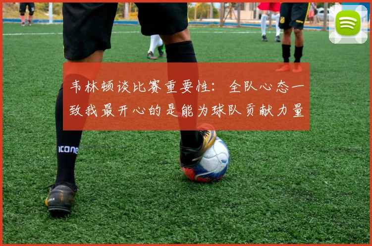 韦林顿谈比赛重要性：全队心态一致我最开心的是能为球队贡献力量