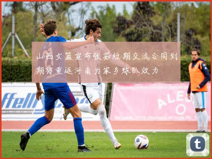 山西女篮宣布张茹短期交流合同到期将重返河南为家乡球队效力