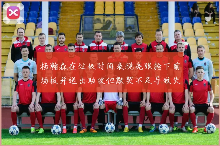 杨瀚森在垃圾时间表现亮眼抢下前场板并送出助攻但默契不足导致失误