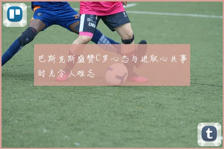 巴斯克斯盛赞C罗心态与进取心共事时光令人难忘