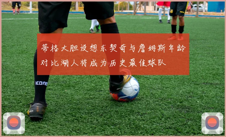 蒂格大胆设想东契奇与詹姆斯年龄对比湖人将成为历史最佳球队
