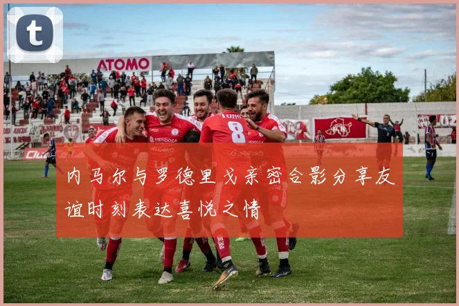 内马尔与罗德里戈亲密合影分享友谊时刻表达喜悦之情