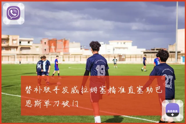替补联手发威拉姆塞精准直塞助巴恩斯单刀破门