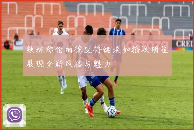 铁林称伦纳德变得健谈如摇滚明星展现全新风格与魅力