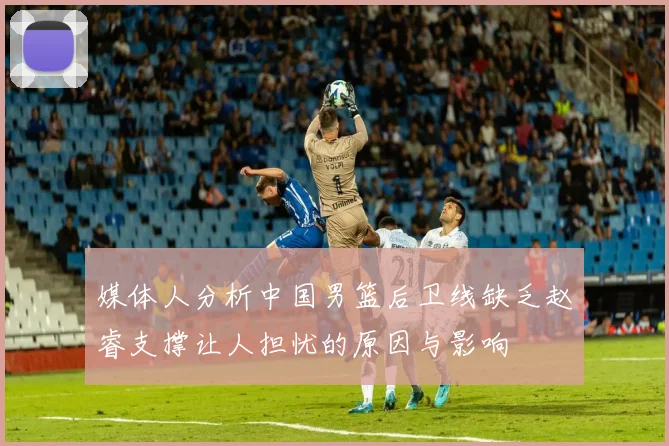 媒体人分析中国男篮后卫线缺乏赵睿支撑让人担忧的原因与影响