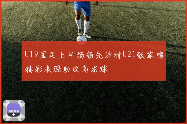 U19国足上半场领先沙特U21张家鸣精彩表现助攻乌龙球