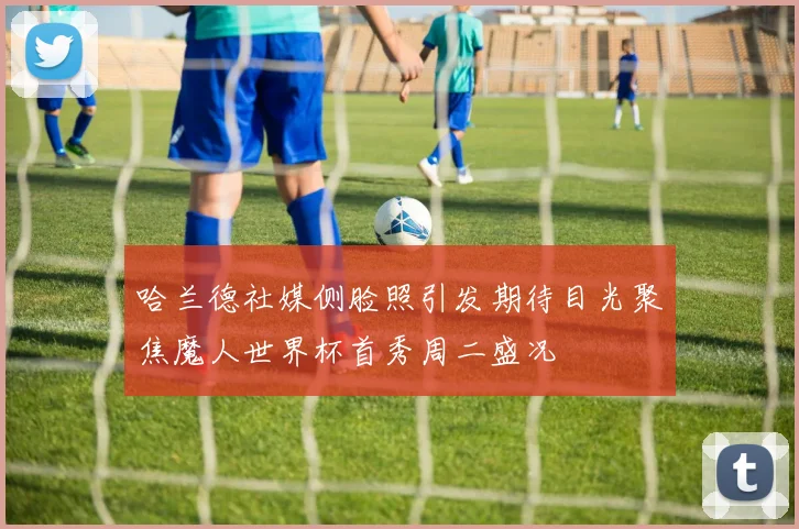 哈兰德社媒侧脸照引发期待目光聚焦魔人世界杯首秀周二盛况
