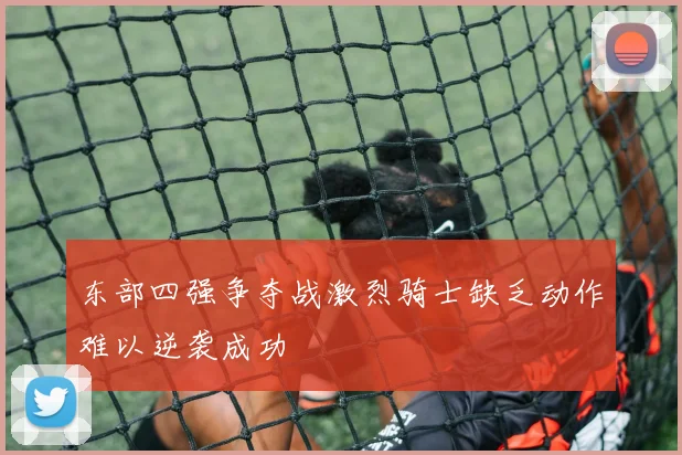 东部四强争夺战激烈骑士缺乏动作难以逆袭成功