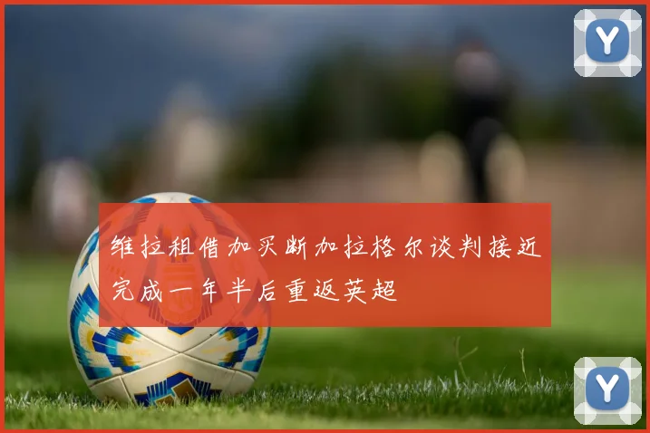 维拉租借加买断加拉格尔谈判接近完成一年半后重返英超