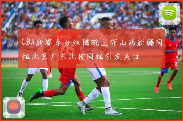 CBA新赛季分组揭晓上海山西新疆同组北京广东北控同组引发关注