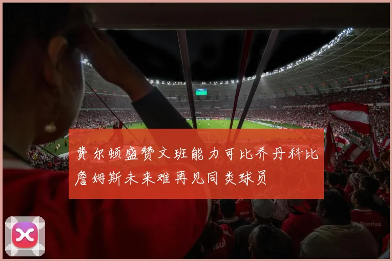 费尔顿盛赞文班能力可比乔丹科比詹姆斯未来难再见同类球员