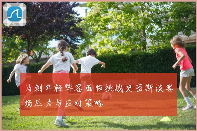 马刺年轻阵容面临挑战史密斯谈客场压力与应对策略