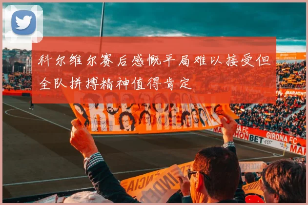 科尔维尔赛后感慨平局难以接受但全队拼搏精神值得肯定