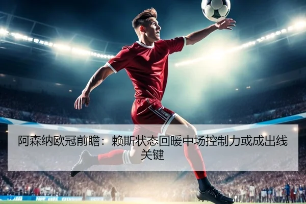 阿森纳欧冠前瞻：赖斯状态回暖中场控制力或成出线关键